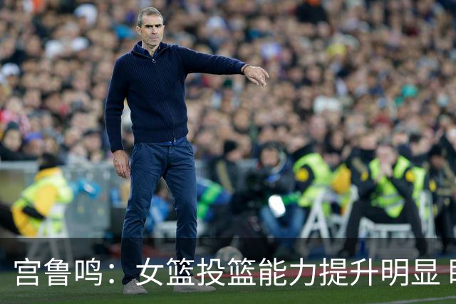 宫鲁鸣：女篮投篮能力提升明显 盼海外球员尽早归队